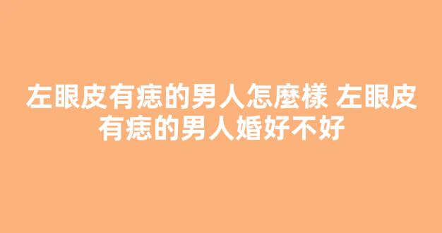左眼皮有痣的男人怎麼樣 左眼皮有痣的男人婚好不好